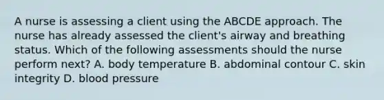 A nurse is assessing a client using the ABCDE approach. The nurse has already assessed the client's airway and breathing status. Which of the following assessments should the nurse perform next? A. body temperature B. abdominal contour C. skin integrity D. blood pressure