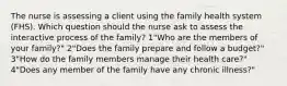 The nurse is assessing a client using the family health system (FHS). Which question should the nurse ask to assess the interactive process of the family? 1"Who are the members of your family?" 2"Does the family prepare and follow a budget?" 3"How do the family members manage their health care?" 4"Does any member of the family have any chronic illness?"