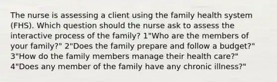 The nurse is assessing a client using the family health system (FHS). Which question should the nurse ask to assess the interactive process of the family? 1"Who are the members of your family?" 2"Does the family prepare and follow a budget?" 3"How do the family members manage their health care?" 4"Does any member of the family have any chronic illness?"