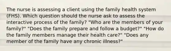 The nurse is assessing a client using the family health system (FHS). Which question should the nurse ask to assess the interactive process of the family? "Who are the members of your family?" "Does the family prepare and follow a budget?" "How do the family members manage their health care?" "Does any member of the family have any chronic illness?"