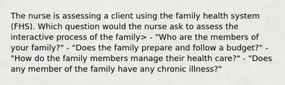 The nurse is assessing a client using the family health system (FHS). Which question would the nurse ask to assess the interactive process of the family> - "Who are the members of your family?" - "Does the family prepare and follow a budget?" - "How do the family members manage their health care?" - "Does any member of the family have any chronic illness?"