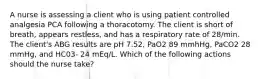 A nurse is assessing a client who is using patient controlled analgesia PCA following a thoracotomy. The client is short of breath, appears restless, and has a respiratory rate of 28/min. The client's ABG results are pH 7.52, PaO2 89 mmhHg, PaCO2 28 mmHg, and HC03- 24 mEq/L. Which of the following actions should the nurse take?