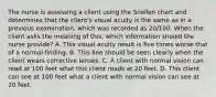 The nurse is assessing a client using the Snellen chart and determines that the client's visual acuity is the same as in a previous examination, which was recorded as 20/100. When the client asks the meaning of this, which information should the nurse provide? A. This visual acuity result is five times worse that of a normal finding. B. This line should be seen clearly when the client wears corrective lenses. C. A client with normal vision can read at 100 feet what this client reads at 20 feet. D. This client can see at 100 feet what a client with normal vision can see at 20 feet.