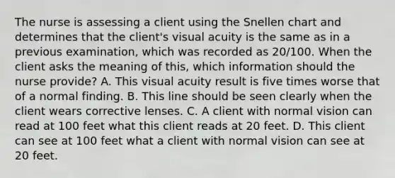 The nurse is assessing a client using the Snellen chart and determines that the client's visual acuity is the same as in a previous examination, which was recorded as 20/100. When the client asks the meaning of this, which information should the nurse provide? A. This visual acuity result is five times worse that of a normal finding. B. This line should be seen clearly when the client wears corrective lenses. C. A client with normal vision can read at 100 feet what this client reads at 20 feet. D. This client can see at 100 feet what a client with normal vision can see at 20 feet.