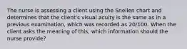 The nurse is assessing a client using the Snellen chart and determines that the client's visual acuity is the same as in a previous examination, which was recorded as 20/100. When the client asks the meaning of this, which information should the nurse provide?