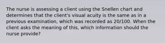 The nurse is assessing a client using the Snellen chart and determines that the client's visual acuity is the same as in a previous examination, which was recorded as 20/100. When the client asks the meaning of this, which information should the nurse provide?