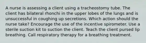 A nurse is assessing a client using a tracheostomy tube. The client has bilateral rhonchi in the upper lobes of the lungs and is unsuccessful in coughing up secretions. Which action should the nurse take? Encourage the use of the incentive spirometer. Use a sterile suction kit to suction the client. Teach the client pursed lip breathing. Call respiratory therapy for a breathing treatment.