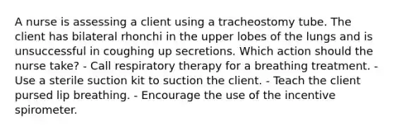 A nurse is assessing a client using a tracheostomy tube. The client has bilateral rhonchi in the upper lobes of the lungs and is unsuccessful in coughing up secretions. Which action should the nurse take? - Call respiratory therapy for a breathing treatment. - Use a sterile suction kit to suction the client. - Teach the client pursed lip breathing. - Encourage the use of the incentive spirometer.