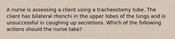 A nurse is assessing a client using a tracheostomy tube. The client has bilateral rhonchi in the upper lobes of the lungs and is unsuccessful in coughing up secretions. Which of the following actions should the nurse take?