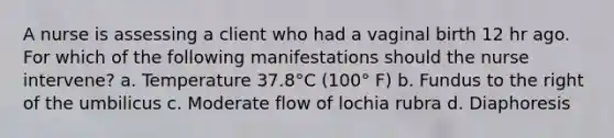 A nurse is assessing a client who had a vaginal birth 12 hr ago. For which of the following manifestations should the nurse intervene? a. Temperature 37.8°C (100° F) b. Fundus to the right of the umbilicus c. Moderate flow of lochia rubra d. Diaphoresis