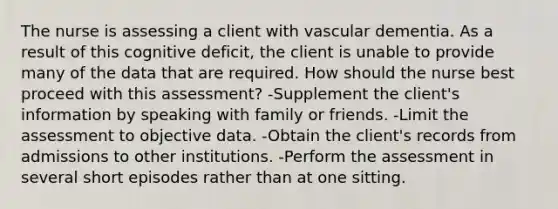 The nurse is assessing a client with vascular dementia. As a result of this cognitive deficit, the client is unable to provide many of the data that are required. How should the nurse best proceed with this assessment? -Supplement the client's information by speaking with family or friends. -Limit the assessment to objective data. -Obtain the client's records from admissions to other institutions. -Perform the assessment in several short episodes rather than at one sitting.