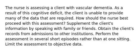 The nurse is assessing a client with vascular dementia. As a result of this cognitive deficit, the client is unable to provide many of the data that are required. How should the nurse best proceed with this assessment? Supplement the client's information by speaking with family or friends. Obtain the client's records from admissions to other institutions. Perform the assessment in several short episodes rather than at one sitting. Limit the assessment to objective data.