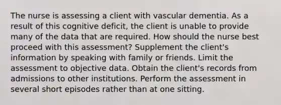 The nurse is assessing a client with vascular dementia. As a result of this cognitive deficit, the client is unable to provide many of the data that are required. How should the nurse best proceed with this assessment? Supplement the client's information by speaking with family or friends. Limit the assessment to objective data. Obtain the client's records from admissions to other institutions. Perform the assessment in several short episodes rather than at one sitting.