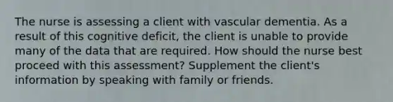 The nurse is assessing a client with vascular dementia. As a result of this cognitive deficit, the client is unable to provide many of the data that are required. How should the nurse best proceed with this assessment? Supplement the client's information by speaking with family or friends.