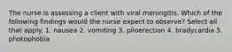 The nurse is assessing a client with viral meningitis. Which of the following findings would the nurse expect to observe? Select all that apply. 1. nausea 2. vomiting 3. piloerection 4. bradycardia 5. photophobia