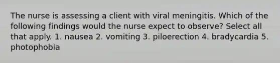 The nurse is assessing a client with viral meningitis. Which of the following findings would the nurse expect to observe? Select all that apply. 1. nausea 2. vomiting 3. piloerection 4. bradycardia 5. photophobia