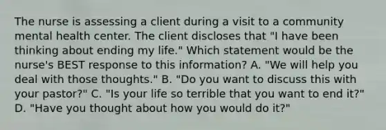 The nurse is assessing a client during a visit to a community mental health center. The client discloses that "I have been thinking about ending my life." Which statement would be the nurse's BEST response to this information? A. "We will help you deal with those thoughts." B. "Do you want to discuss this with your pastor?" C. "Is your life so terrible that you want to end it?" D. "Have you thought about how you would do it?"