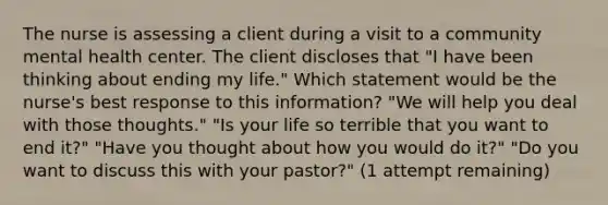 The nurse is assessing a client during a visit to a community mental health center. The client discloses that "I have been thinking about ending my life." Which statement would be the nurse's best response to this information? "We will help you deal with those thoughts." "Is your life so terrible that you want to end it?" "Have you thought about how you would do it?" "Do you want to discuss this with your pastor?" (1 attempt remaining)