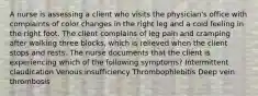 A nurse is assessing a client who visits the physician's office with complaints of color changes in the right leg and a cold feeling in the right foot. The client complains of leg pain and cramping after walking three blocks, which is relieved when the client stops and rests. The nurse documents that the client is experiencing which of the following symptoms? Intermittent claudication Venous insufficiency Thrombophlebitis Deep vein thrombosis