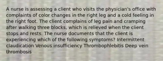 A nurse is assessing a client who visits the physician's office with complaints of color changes in the right leg and a cold feeling in the right foot. The client complains of leg pain and cramping after walking three blocks, which is relieved when the client stops and rests. The nurse documents that the client is experiencing which of the following symptoms? Intermittent claudication Venous insufficiency Thrombophlebitis Deep vein thrombosis