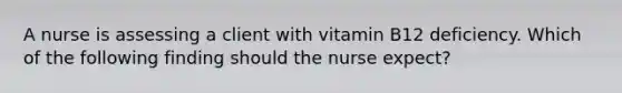 A nurse is assessing a client with vitamin B12 deficiency. Which of the following finding should the nurse expect?