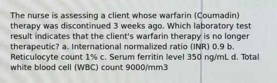 The nurse is assessing a client whose warfarin (Coumadin) therapy was discontinued 3 weeks ago. Which laboratory test result indicates that the client's warfarin therapy is no longer therapeutic? a. International normalized ratio (INR) 0.9 b. Reticulocyte count 1% c. Serum ferritin level 350 ng/mL d. Total white blood cell (WBC) count 9000/mm3