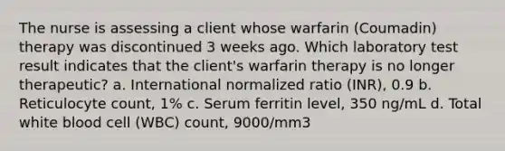 The nurse is assessing a client whose warfarin (Coumadin) therapy was discontinued 3 weeks ago. Which laboratory test result indicates that the client's warfarin therapy is no longer therapeutic? a. International normalized ratio (INR), 0.9 b. Reticulocyte count, 1% c. Serum ferritin level, 350 ng/mL d. Total white blood cell (WBC) count, 9000/mm3