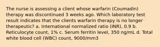 The nurse is assessing a client whose warfarin (Coumadin) therapy was discontinued 3 weeks ago. Which laboratory test result indicates that the clients warfarin therapy is no longer therapeutic? a. International normalized ratio (INR), 0.9 b. Reticulocyte count, 1% c. Serum ferritin level, 350 ng/mL d. Total white blood cell (WBC) count, 9000/mm3