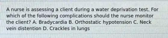 A nurse is assessing a client during a water deprivation test. For which of the following complications should the nurse monitor the client? A. Bradycardia B. Orthostatic hypotension C. Neck vein distention D. Crackles in lungs