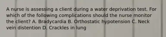 A nurse is assessing a client during a water deprivation test. For which of the following complications should the nurse monitor the client? A. Bradycardia B. Orthostatic hypotension C. Neck vein distention D. Crackles in lung