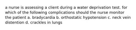 a nurse is assessing a client during a water deprivation test. for which of the following complications should the nurse monitor the patient a. bradycardia b. orthostatic hypotension c. neck vein distention d. crackles in lungs