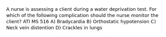 A nurse is assessing a client during a water deprivation test. For which of the following complication should the nurse monitor the client? ATI MS 516 A) Bradycardia B) Orthostatic hypotension C) Neck vein distention D) Crackles in lungs