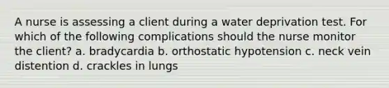 A nurse is assessing a client during a water deprivation test. For which of the following complications should the nurse monitor the client? a. bradycardia b. orthostatic hypotension c. neck vein distention d. crackles in lungs