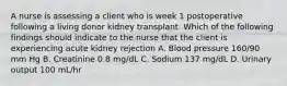 A nurse is assessing a client who is week 1 postoperative following a living donor kidney transplant. Which of the following findings should indicate to the nurse that the client is experiencing acute kidney rejection A. Blood pressure 160/90 mm Hg B. Creatinine 0.8 mg/dL C. Sodium 137 mg/dL D. Urinary output 100 mL/hr