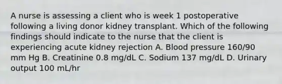 A nurse is assessing a client who is week 1 postoperative following a living donor kidney transplant. Which of the following findings should indicate to the nurse that the client is experiencing acute kidney rejection A. Blood pressure 160/90 mm Hg B. Creatinine 0.8 mg/dL C. Sodium 137 mg/dL D. Urinary output 100 mL/hr