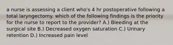 a nurse is assessing a client who's 4 hr postoperative following a total laryngectomy. which of the following findings is the priority for the nurse to report to the provider? A.) Bleeding at the surgical site B.) Decreased oxygen saturation C.) Urinary retention D.) Increased pain level