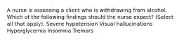 A nurse is assessing a client who is withdrawing from alcohol. Which of the following findings should the nurse expect? (Select all that apply). Severe hypotension Visual hallucinations Hyperglycemia Insomnia Tremors