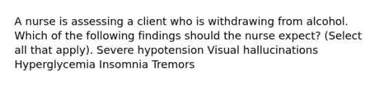 A nurse is assessing a client who is withdrawing from alcohol. Which of the following findings should the nurse expect? (Select all that apply). Severe hypotension Visual hallucinations Hyperglycemia Insomnia Tremors