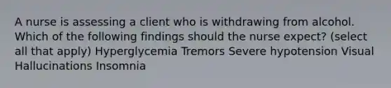 A nurse is assessing a client who is withdrawing from alcohol. Which of the following findings should the nurse expect? (select all that apply) Hyperglycemia Tremors Severe hypotension Visual Hallucinations Insomnia