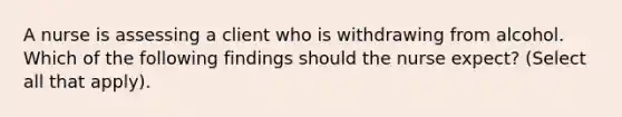 A nurse is assessing a client who is withdrawing from alcohol. Which of the following findings should the nurse expect? (Select all that apply).