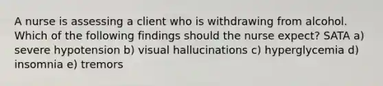 A nurse is assessing a client who is withdrawing from alcohol. Which of the following findings should the nurse expect? SATA a) severe hypotension b) visual hallucinations c) hyperglycemia d) insomnia e) tremors