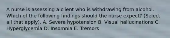 A nurse is assessing a client who is withdrawing from alcohol. Which of the following findings should the nurse expect? (Select all that apply). A. Severe hypotension B. Visual hallucinations C. Hyperglycemia D. Insomnia E. Tremors