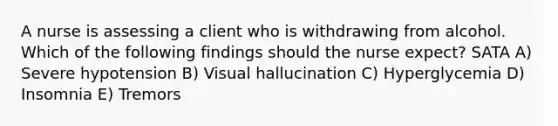 A nurse is assessing a client who is withdrawing from alcohol. Which of the following findings should the nurse expect? SATA A) Severe hypotension B) Visual hallucination C) Hyperglycemia D) Insomnia E) Tremors