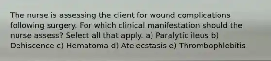 The nurse is assessing the client for wound complications following surgery. For which clinical manifestation should the nurse assess? Select all that apply. a) Paralytic ileus b) Dehiscence c) Hematoma d) Atelecstasis e) Thrombophlebitis