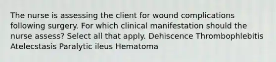 The nurse is assessing the client for wound complications following surgery. For which clinical manifestation should the nurse assess? Select all that apply. Dehiscence Thrombophlebitis Atelecstasis Paralytic ileus Hematoma