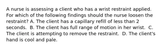 A nurse is assessing a client who has a wrist restraint applied. For which of the following findings should the nurse loosen the restraint?​ A. The client has a capillary refill of less than 2 seconds. ​ B. The client has full range of motion in her wrist. ​ C. The client is attempting to remove the restraint. ​ D. The client's hand is cool and pale.