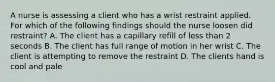 A nurse is assessing a client who has a wrist restraint applied. For which of the following findings should the nurse loosen did restraint? A. The client has a capillary refill of less than 2 seconds B. The client has full range of motion in her wrist C. The client is attempting to remove the restraint D. The clients hand is cool and pale