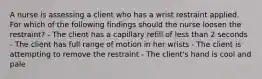 A nurse is assessing a client who has a wrist restraint applied. For which of the following findings should the nurse loosen the restraint? - The client has a capillary refill of less than 2 seconds - The client has full range of motion in her wrists - The client is attempting to remove the restraint - The client's hand is cool and pale