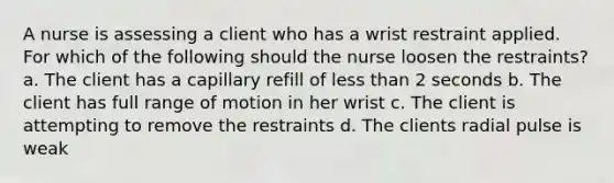 A nurse is assessing a client who has a wrist restraint applied. For which of the following should the nurse loosen the restraints? a. The client has a capillary refill of less than 2 seconds b. The client has full range of motion in her wrist c. The client is attempting to remove the restraints d. The clients radial pulse is weak