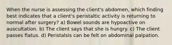 When the nurse is assessing the client's abdomen, which finding best indicates that a client's peristaltic activity is returning to normal after surgery? a) Bowel sounds are hypoactive on auscultation. b) The client says that she is hungry. c) The client passes flatus. d) Peristalsis can be felt on abdominal palpation.